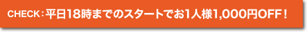 CHECK:平日18時までのスタートでお1人様1,000円OFF!