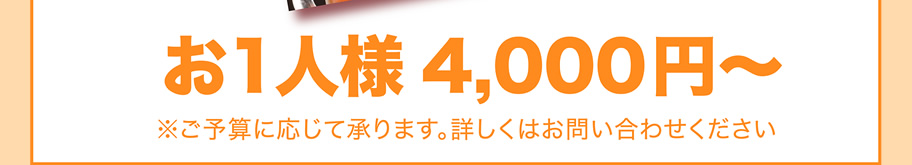 お1人様4,000円～　※ご予算に応じて承ります。詳しくはお問い合わせください